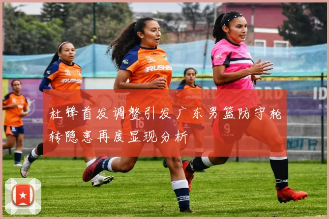 杜锋首发调整引发广东男篮防守轮转隐患再度显现分析