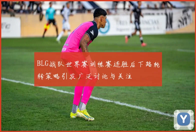 BLG战队世界赛训练赛连胜后下路轮转策略引发广泛讨论与关注