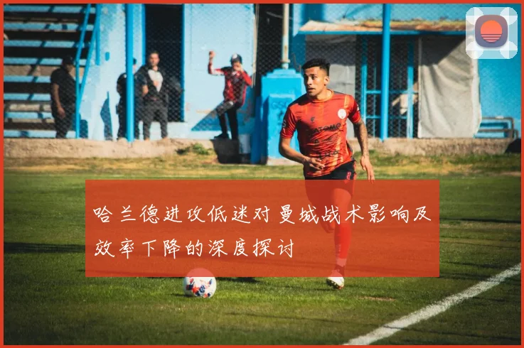 哈兰德进攻低迷对曼城战术影响及效率下降的深度探讨
