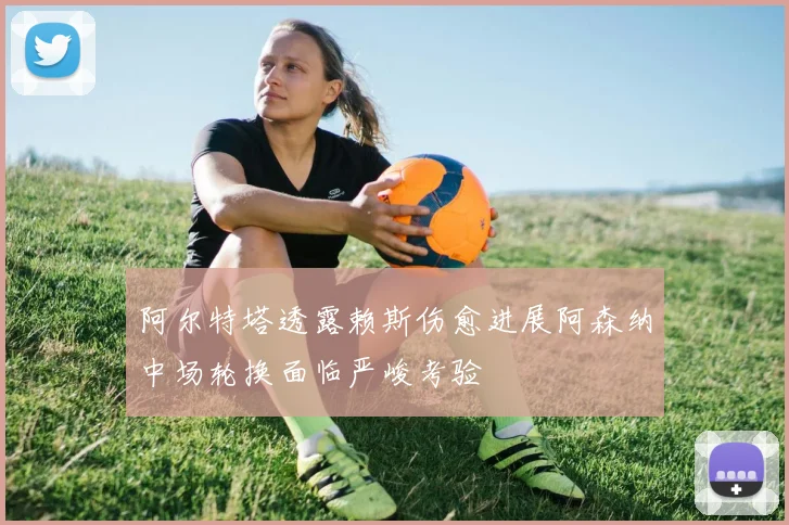 阿尔特塔透露赖斯伤愈进展阿森纳中场轮换面临严峻考验