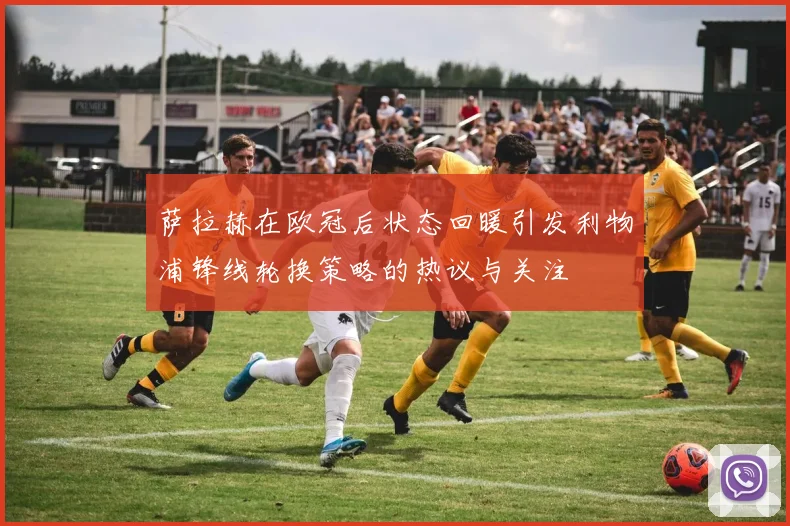 萨拉赫在欧冠后状态回暖引发利物浦锋线轮换策略的热议与关注