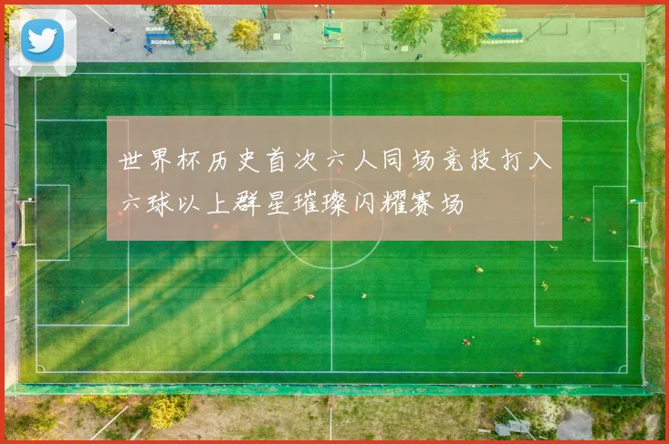 世界杯历史首次六人同场竞技打入六球以上群星璀璨闪耀赛场