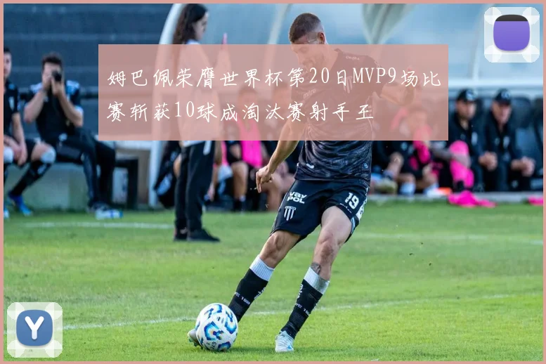 姆巴佩荣膺世界杯第20日MVP9场比赛斩获10球成淘汰赛射手王