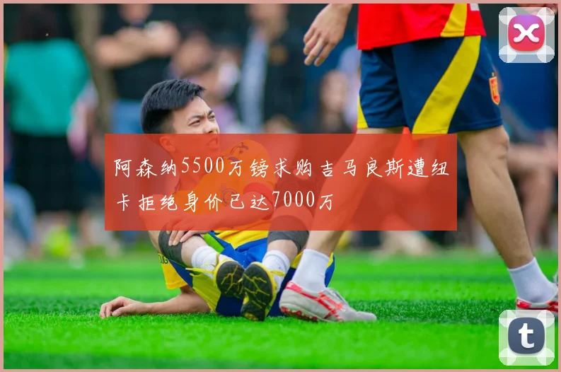 阿森纳5500万镑求购吉马良斯遭纽卡拒绝身价已达7000万