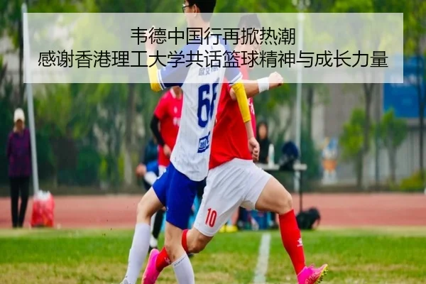 韦德中国行再掀热潮 感谢香港理工大学共话篮球精神与成长力量